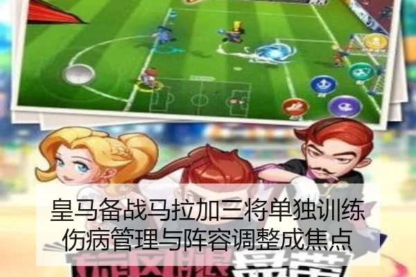 皇马备战马拉加三将单独训练 伤病管理与阵容调整成焦点